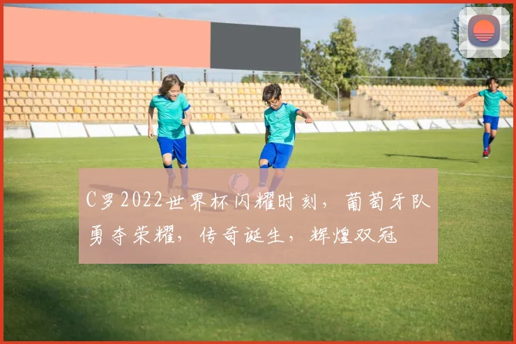 C罗2022世界杯闪耀时刻，葡萄牙队勇夺荣耀，传奇诞生，辉煌双冠