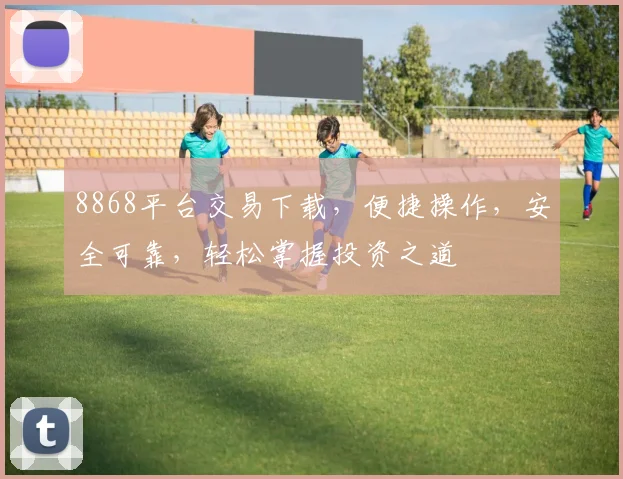 8868平台交易下载，便捷操作，安全可靠，轻松掌握投资之道