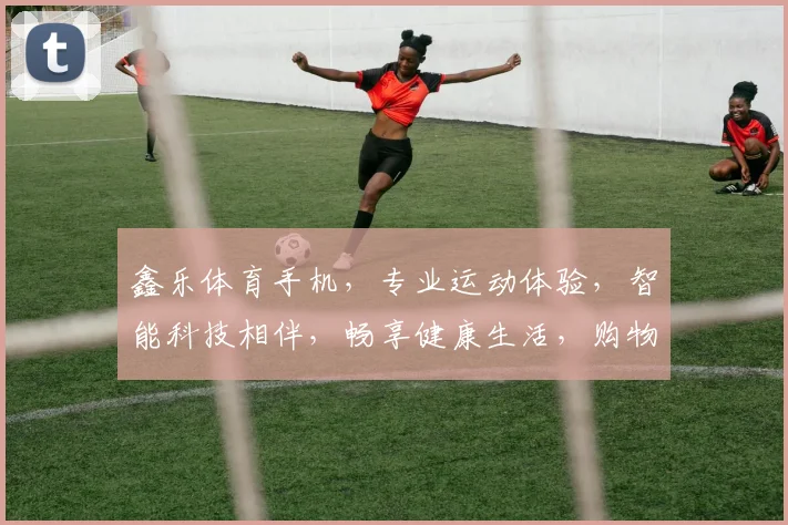 鑫乐体育手机，专业运动体验，智能科技相伴，畅享健康生活，购物无忧体验。